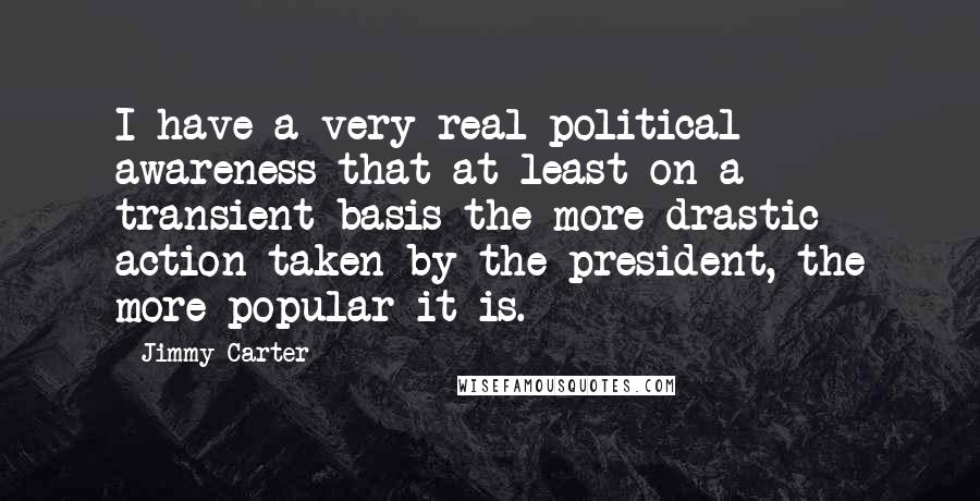 Jimmy Carter Quotes: I have a very real political awareness that at least on a transient basis the more drastic action taken by the president, the more popular it is.