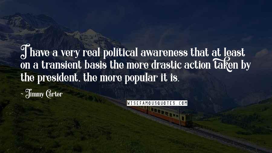 Jimmy Carter Quotes: I have a very real political awareness that at least on a transient basis the more drastic action taken by the president, the more popular it is.