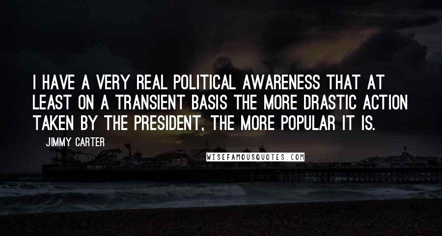 Jimmy Carter Quotes: I have a very real political awareness that at least on a transient basis the more drastic action taken by the president, the more popular it is.