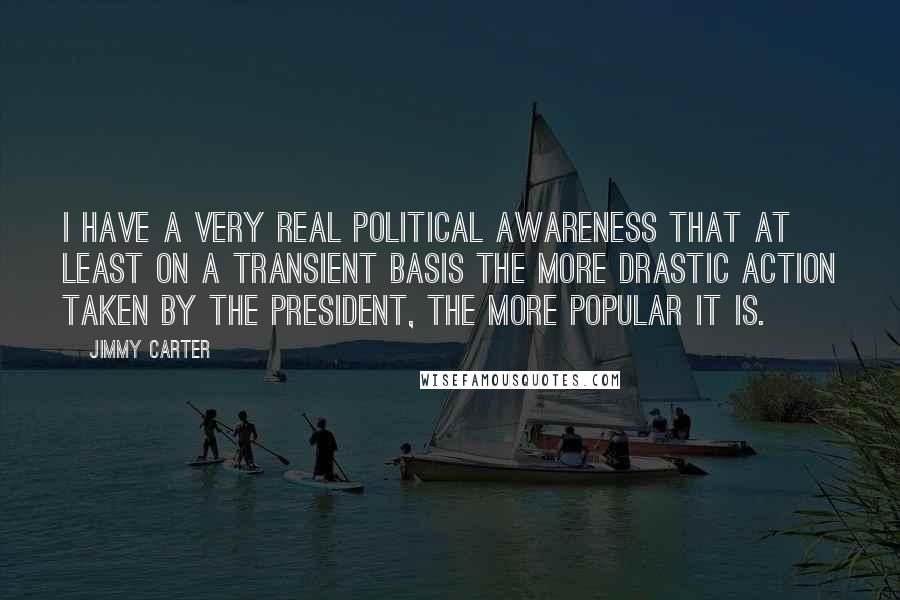 Jimmy Carter Quotes: I have a very real political awareness that at least on a transient basis the more drastic action taken by the president, the more popular it is.
