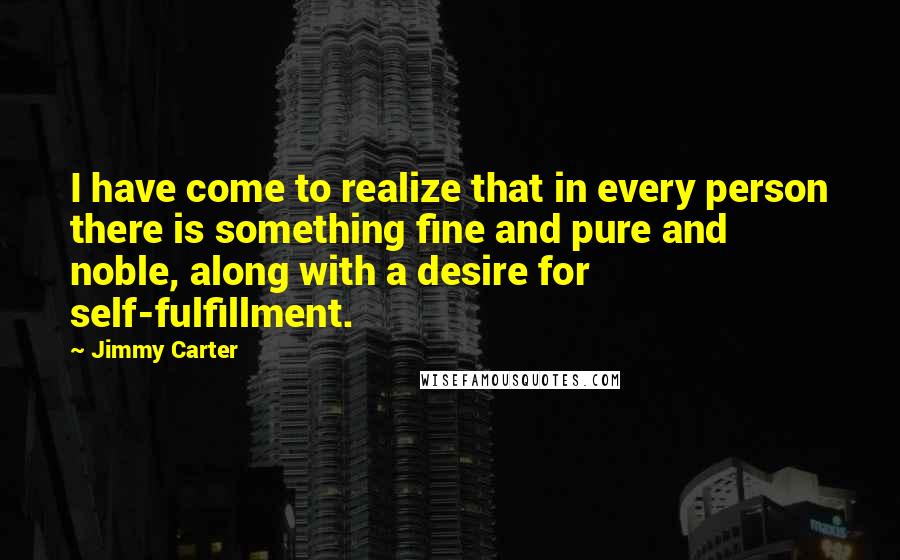 Jimmy Carter Quotes: I have come to realize that in every person there is something fine and pure and noble, along with a desire for self-fulfillment.