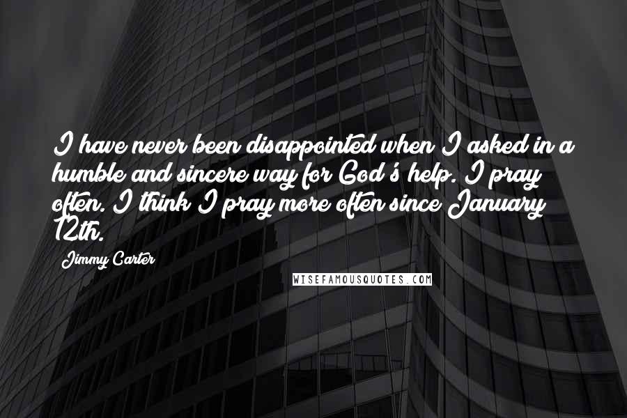 Jimmy Carter Quotes: I have never been disappointed when I asked in a humble and sincere way for God's help. I pray often. I think I pray more often since January 12th.