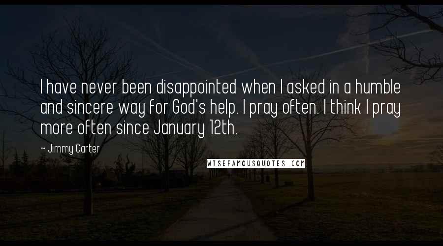 Jimmy Carter Quotes: I have never been disappointed when I asked in a humble and sincere way for God's help. I pray often. I think I pray more often since January 12th.