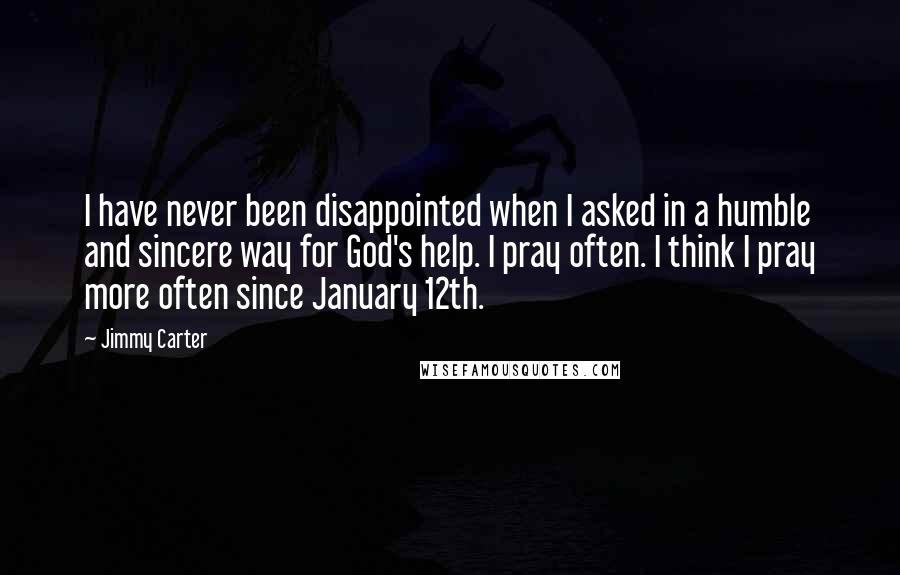 Jimmy Carter Quotes: I have never been disappointed when I asked in a humble and sincere way for God's help. I pray often. I think I pray more often since January 12th.