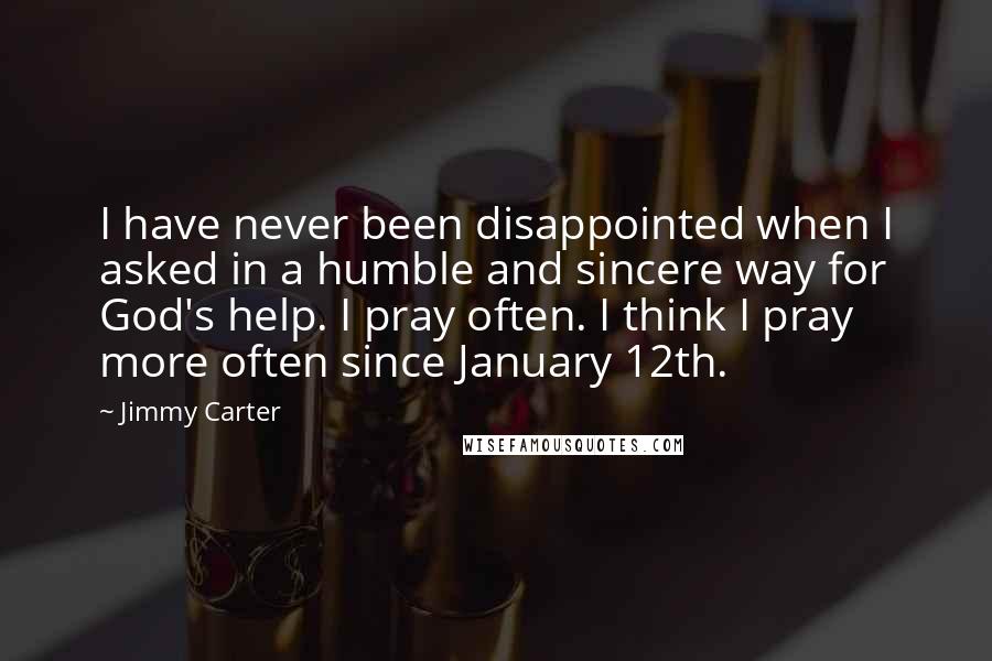 Jimmy Carter Quotes: I have never been disappointed when I asked in a humble and sincere way for God's help. I pray often. I think I pray more often since January 12th.