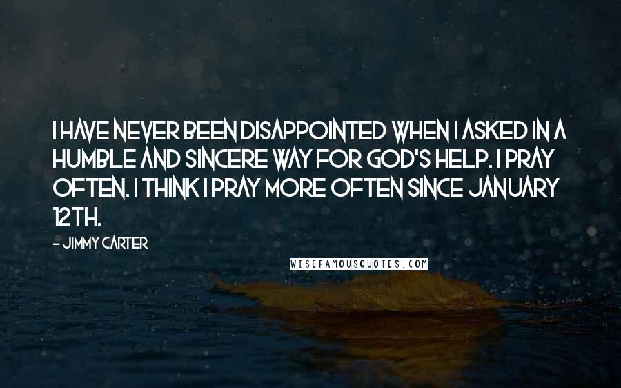 Jimmy Carter Quotes: I have never been disappointed when I asked in a humble and sincere way for God's help. I pray often. I think I pray more often since January 12th.