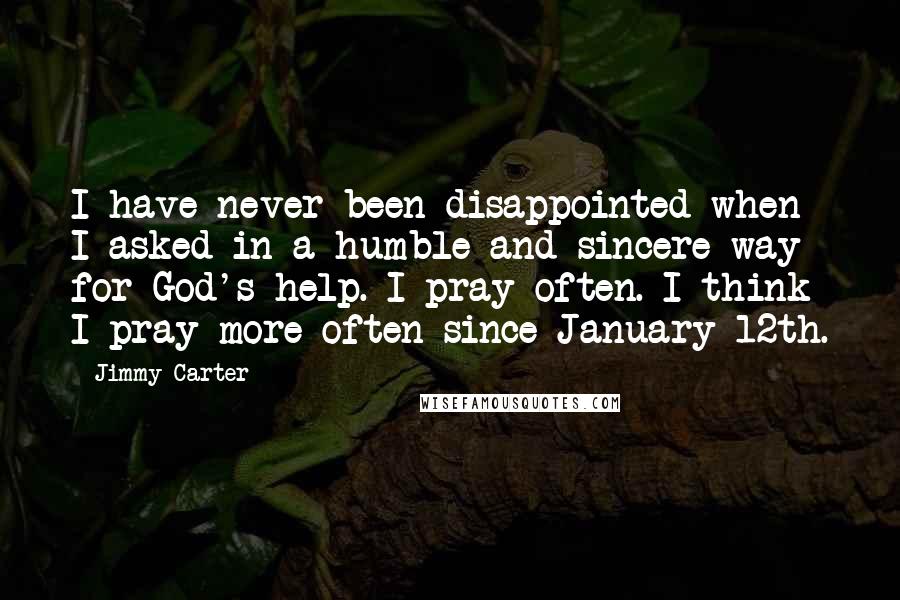 Jimmy Carter Quotes: I have never been disappointed when I asked in a humble and sincere way for God's help. I pray often. I think I pray more often since January 12th.