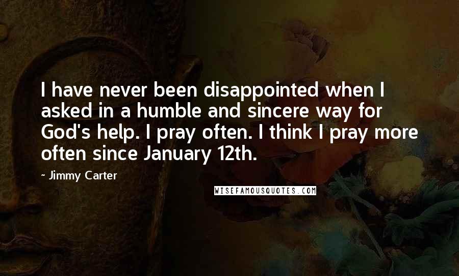 Jimmy Carter Quotes: I have never been disappointed when I asked in a humble and sincere way for God's help. I pray often. I think I pray more often since January 12th.