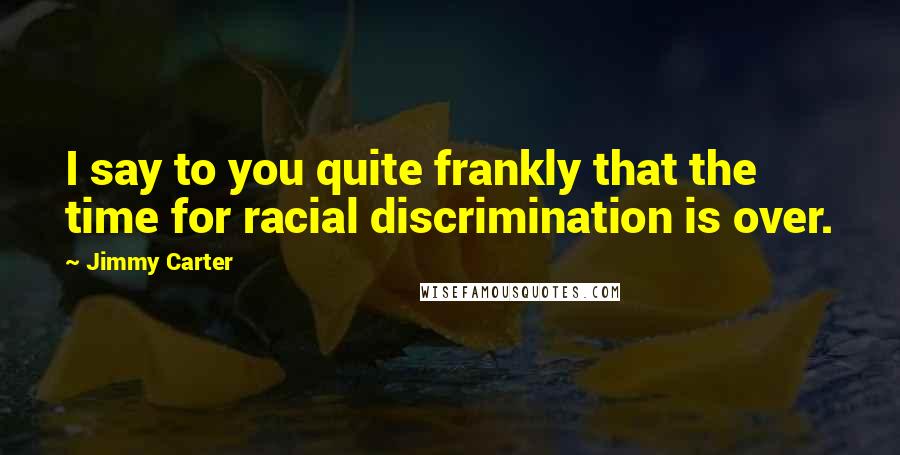 Jimmy Carter Quotes: I say to you quite frankly that the time for racial discrimination is over.