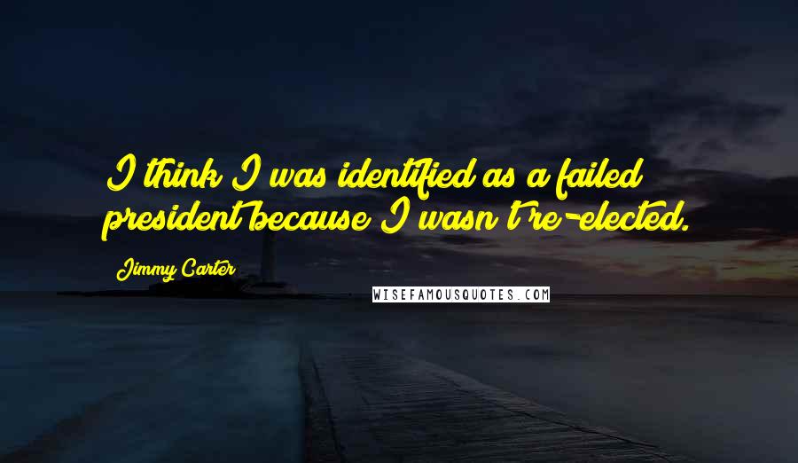 Jimmy Carter Quotes: I think I was identified as a failed president because I wasn't re-elected.