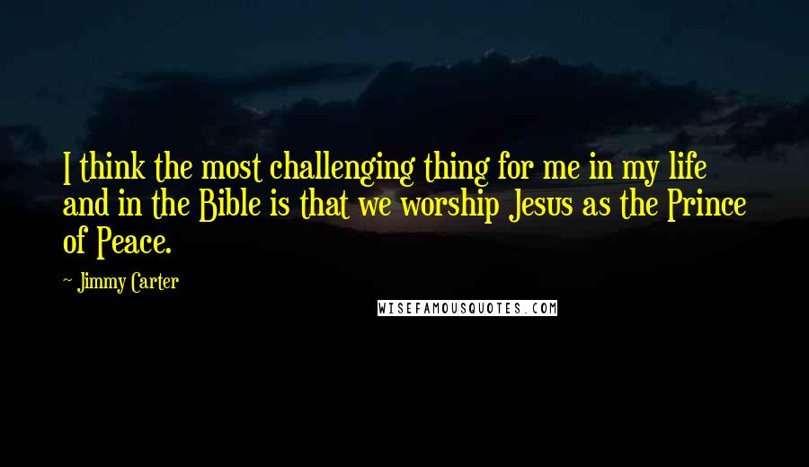 Jimmy Carter Quotes: I think the most challenging thing for me in my life and in the Bible is that we worship Jesus as the Prince of Peace.