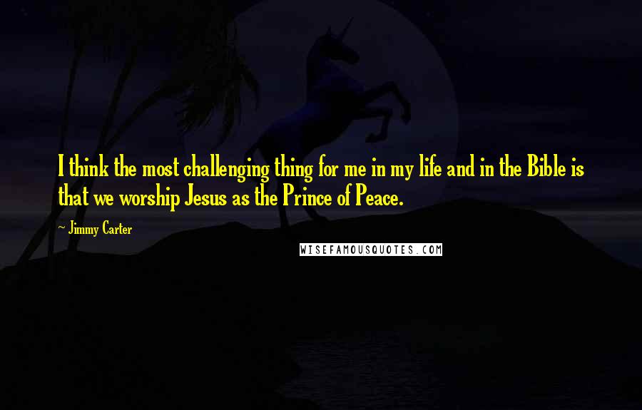 Jimmy Carter Quotes: I think the most challenging thing for me in my life and in the Bible is that we worship Jesus as the Prince of Peace.