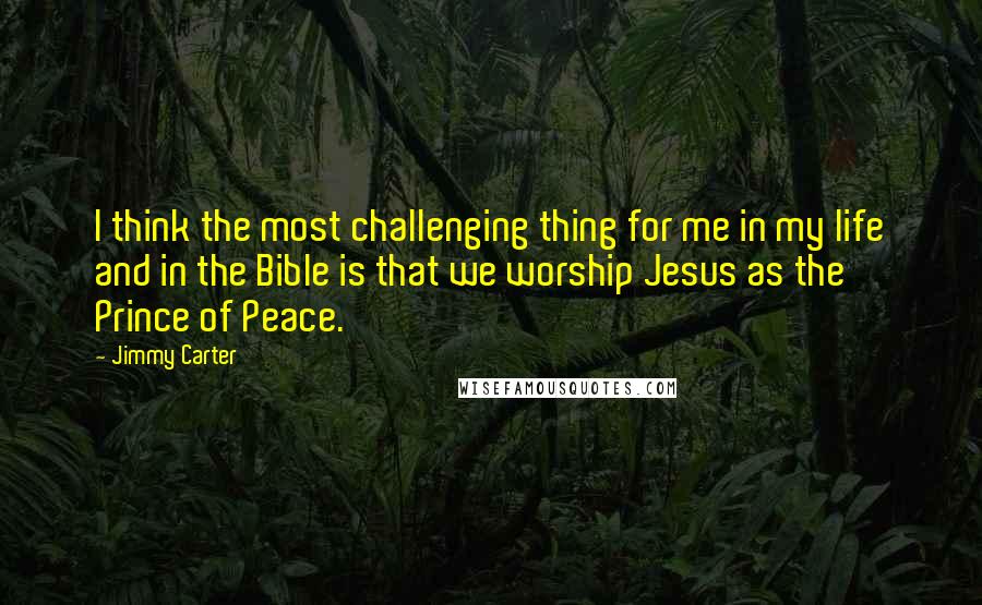 Jimmy Carter Quotes: I think the most challenging thing for me in my life and in the Bible is that we worship Jesus as the Prince of Peace.