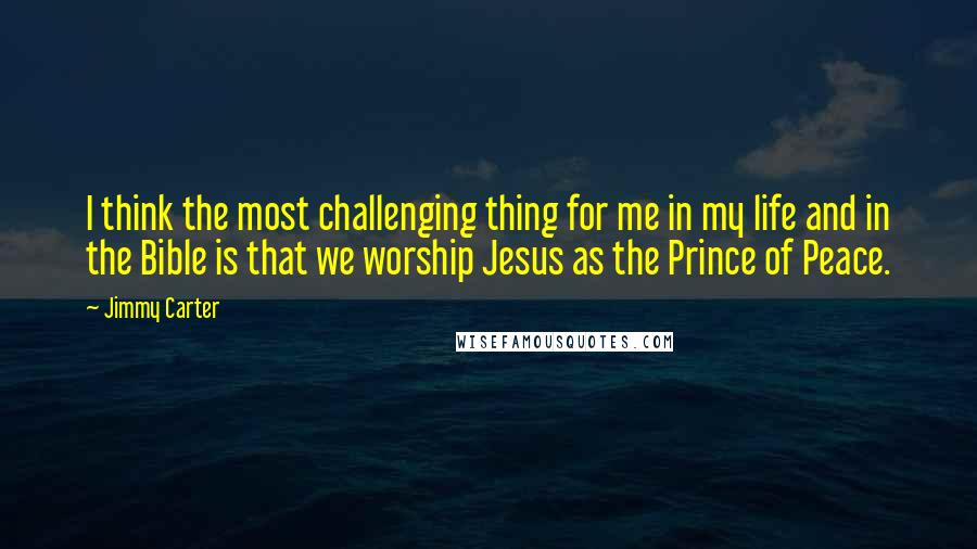 Jimmy Carter Quotes: I think the most challenging thing for me in my life and in the Bible is that we worship Jesus as the Prince of Peace.
