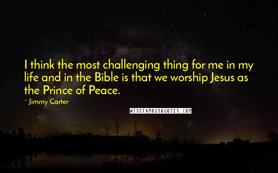 Jimmy Carter Quotes: I think the most challenging thing for me in my life and in the Bible is that we worship Jesus as the Prince of Peace.