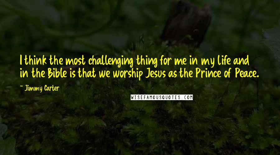 Jimmy Carter Quotes: I think the most challenging thing for me in my life and in the Bible is that we worship Jesus as the Prince of Peace.