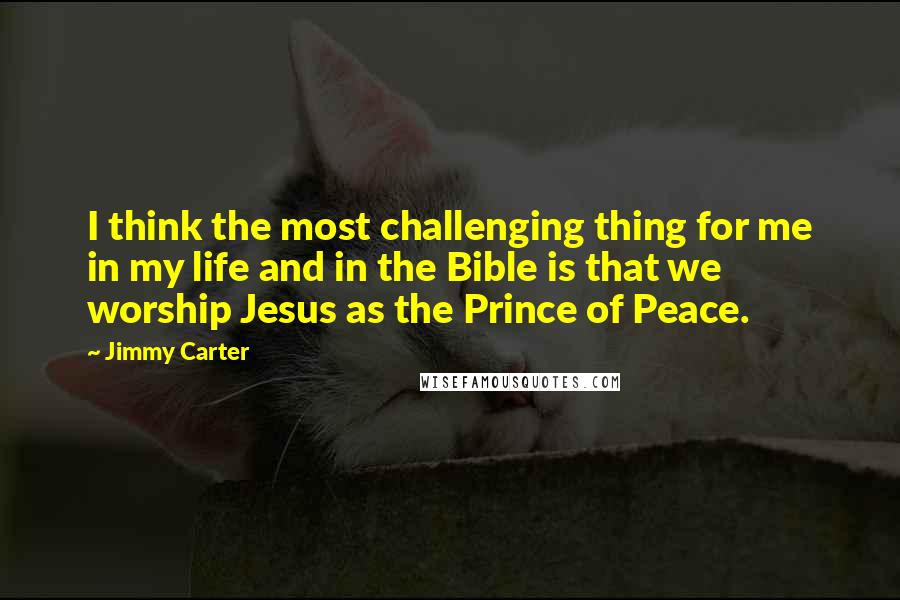 Jimmy Carter Quotes: I think the most challenging thing for me in my life and in the Bible is that we worship Jesus as the Prince of Peace.