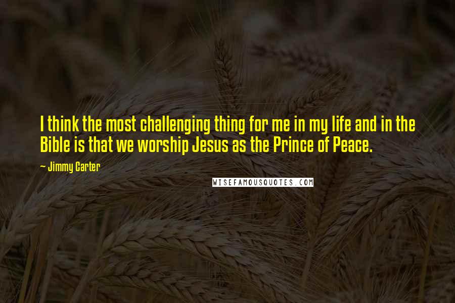 Jimmy Carter Quotes: I think the most challenging thing for me in my life and in the Bible is that we worship Jesus as the Prince of Peace.