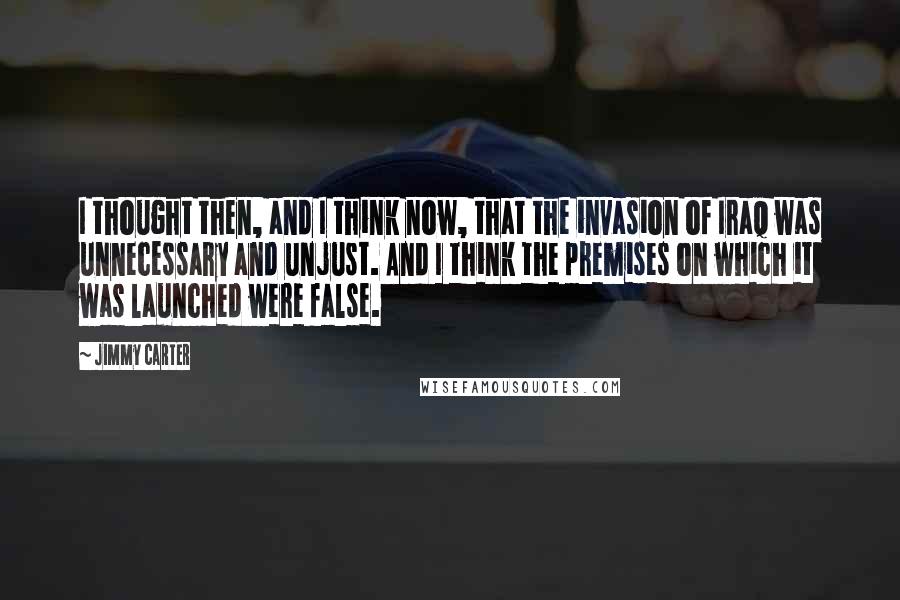 Jimmy Carter Quotes: I thought then, and I think now, that the invasion of Iraq was unnecessary and unjust. And I think the premises on which it was launched were false.