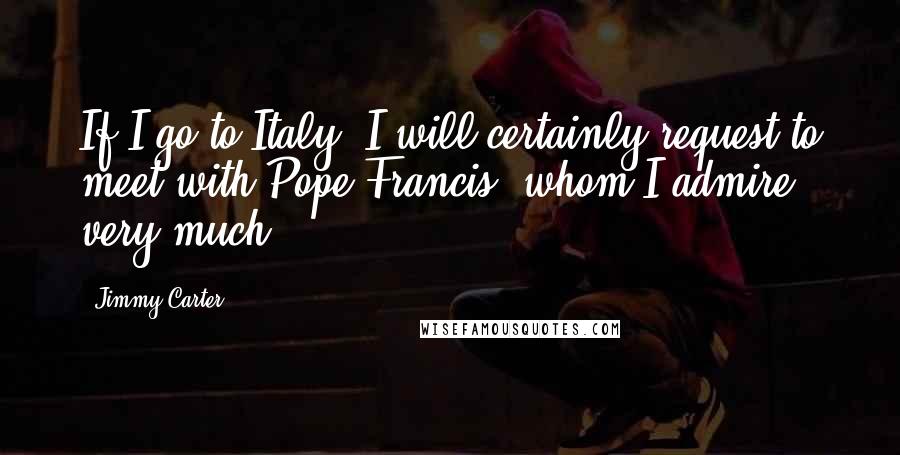 Jimmy Carter Quotes: If I go to Italy, I will certainly request to meet with Pope Francis, whom I admire very much.