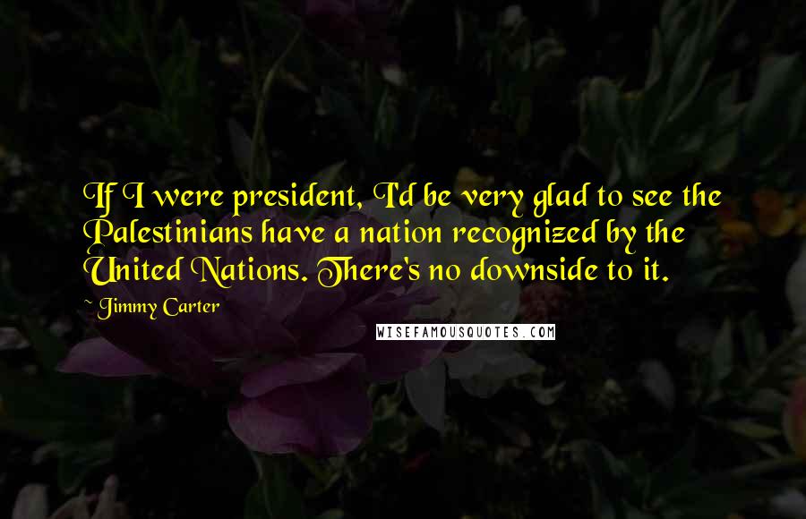 Jimmy Carter Quotes: If I were president, I'd be very glad to see the Palestinians have a nation recognized by the United Nations. There's no downside to it.