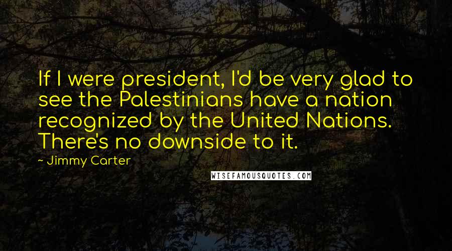 Jimmy Carter Quotes: If I were president, I'd be very glad to see the Palestinians have a nation recognized by the United Nations. There's no downside to it.