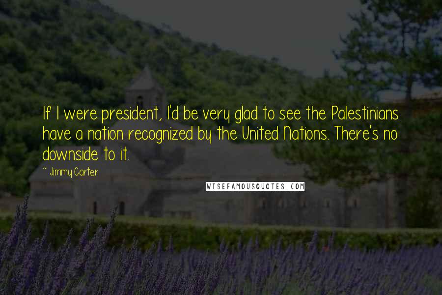 Jimmy Carter Quotes: If I were president, I'd be very glad to see the Palestinians have a nation recognized by the United Nations. There's no downside to it.