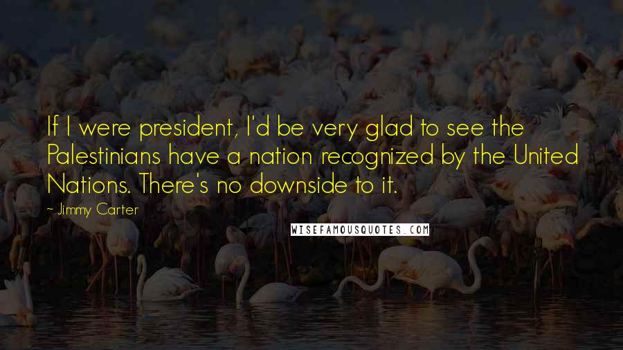 Jimmy Carter Quotes: If I were president, I'd be very glad to see the Palestinians have a nation recognized by the United Nations. There's no downside to it.