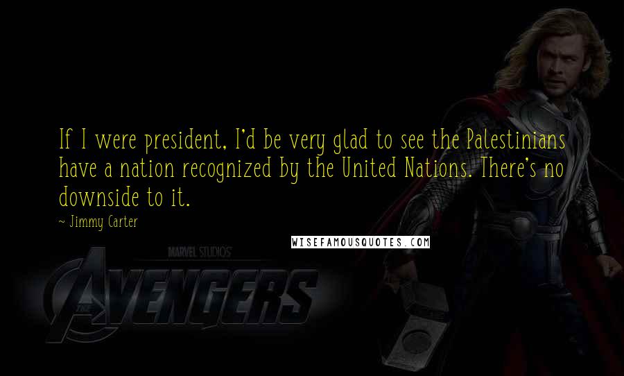 Jimmy Carter Quotes: If I were president, I'd be very glad to see the Palestinians have a nation recognized by the United Nations. There's no downside to it.