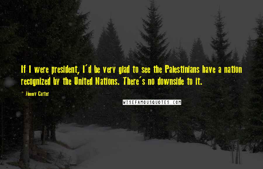 Jimmy Carter Quotes: If I were president, I'd be very glad to see the Palestinians have a nation recognized by the United Nations. There's no downside to it.