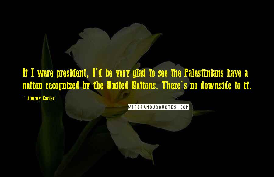 Jimmy Carter Quotes: If I were president, I'd be very glad to see the Palestinians have a nation recognized by the United Nations. There's no downside to it.
