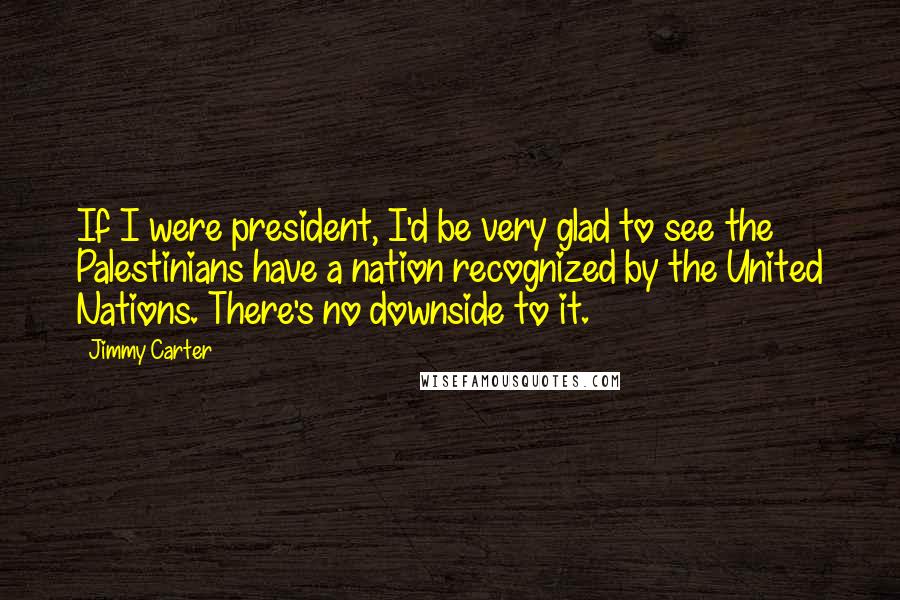 Jimmy Carter Quotes: If I were president, I'd be very glad to see the Palestinians have a nation recognized by the United Nations. There's no downside to it.