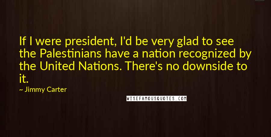 Jimmy Carter Quotes: If I were president, I'd be very glad to see the Palestinians have a nation recognized by the United Nations. There's no downside to it.