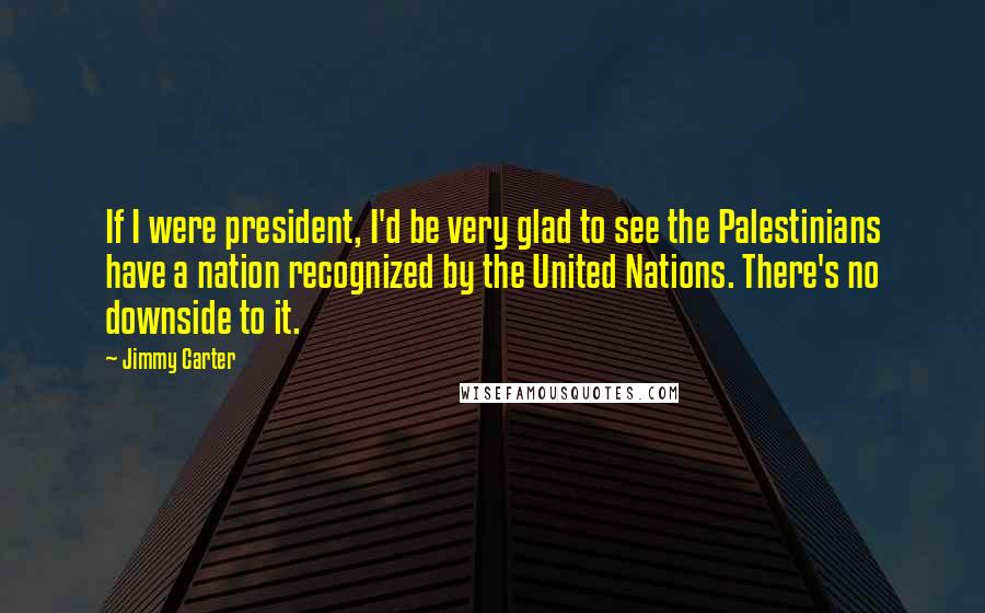 Jimmy Carter Quotes: If I were president, I'd be very glad to see the Palestinians have a nation recognized by the United Nations. There's no downside to it.
