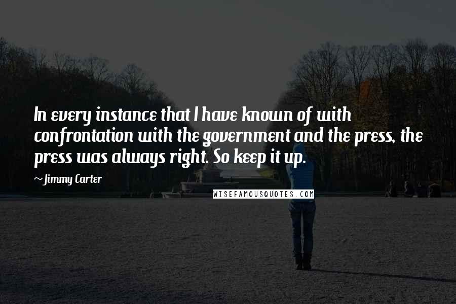 Jimmy Carter Quotes: In every instance that I have known of with confrontation with the government and the press, the press was always right. So keep it up.