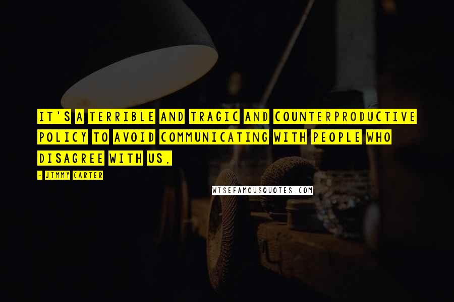 Jimmy Carter Quotes: It's a terrible and tragic and counterproductive policy to avoid communicating with people who disagree with us.