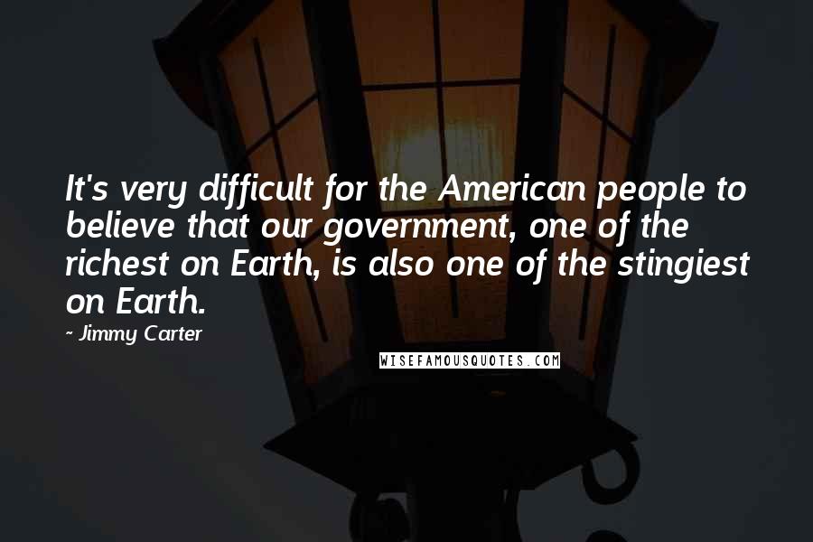 Jimmy Carter Quotes: It's very difficult for the American people to believe that our government, one of the richest on Earth, is also one of the stingiest on Earth.