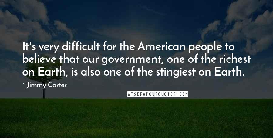 Jimmy Carter Quotes: It's very difficult for the American people to believe that our government, one of the richest on Earth, is also one of the stingiest on Earth.