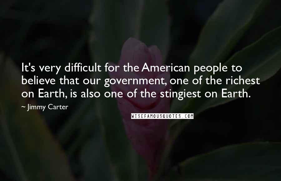 Jimmy Carter Quotes: It's very difficult for the American people to believe that our government, one of the richest on Earth, is also one of the stingiest on Earth.