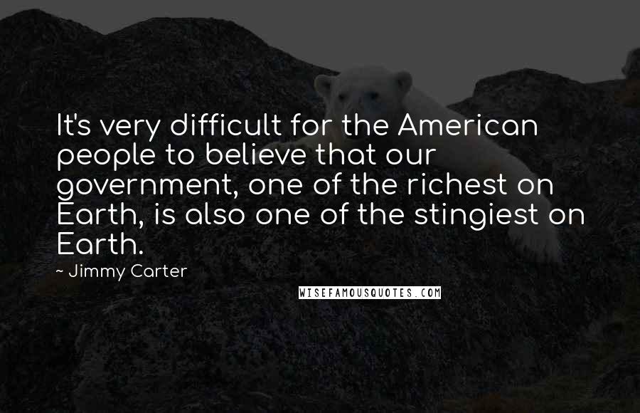 Jimmy Carter Quotes: It's very difficult for the American people to believe that our government, one of the richest on Earth, is also one of the stingiest on Earth.