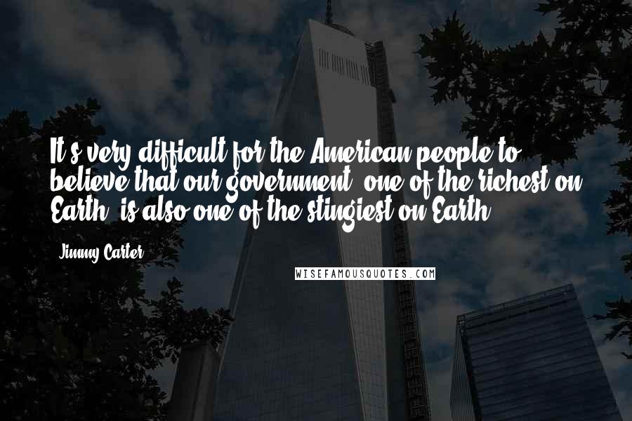 Jimmy Carter Quotes: It's very difficult for the American people to believe that our government, one of the richest on Earth, is also one of the stingiest on Earth.