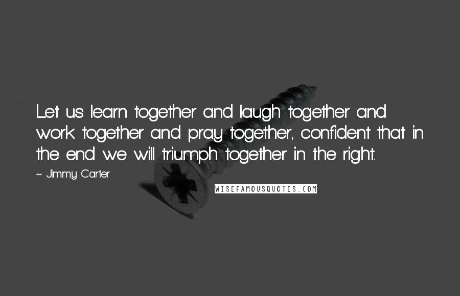 Jimmy Carter Quotes: Let us learn together and laugh together and work together and pray together, confident that in the end we will triumph together in the right.