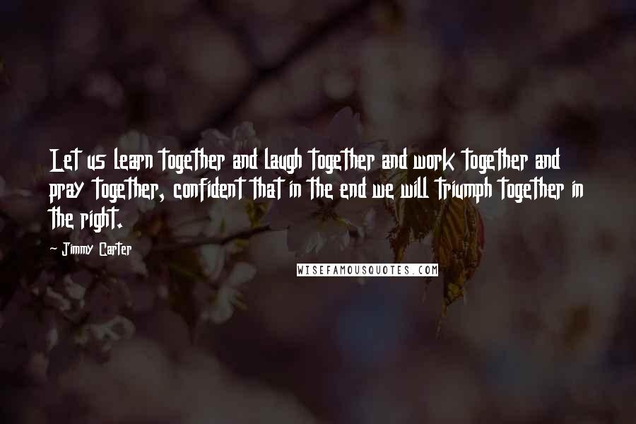 Jimmy Carter Quotes: Let us learn together and laugh together and work together and pray together, confident that in the end we will triumph together in the right.