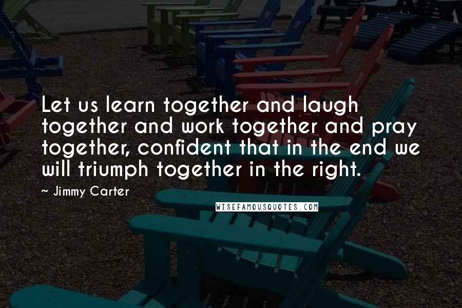 Jimmy Carter Quotes: Let us learn together and laugh together and work together and pray together, confident that in the end we will triumph together in the right.