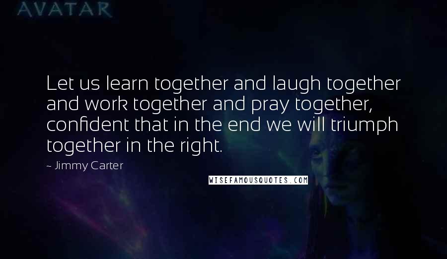 Jimmy Carter Quotes: Let us learn together and laugh together and work together and pray together, confident that in the end we will triumph together in the right.