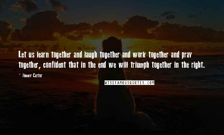 Jimmy Carter Quotes: Let us learn together and laugh together and work together and pray together, confident that in the end we will triumph together in the right.