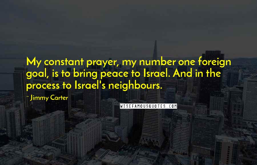 Jimmy Carter Quotes: My constant prayer, my number one foreign goal, is to bring peace to Israel. And in the process to Israel's neighbours.