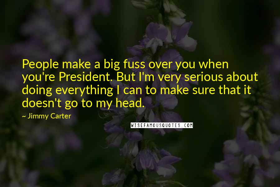 Jimmy Carter Quotes: People make a big fuss over you when you're President. But I'm very serious about doing everything I can to make sure that it doesn't go to my head.