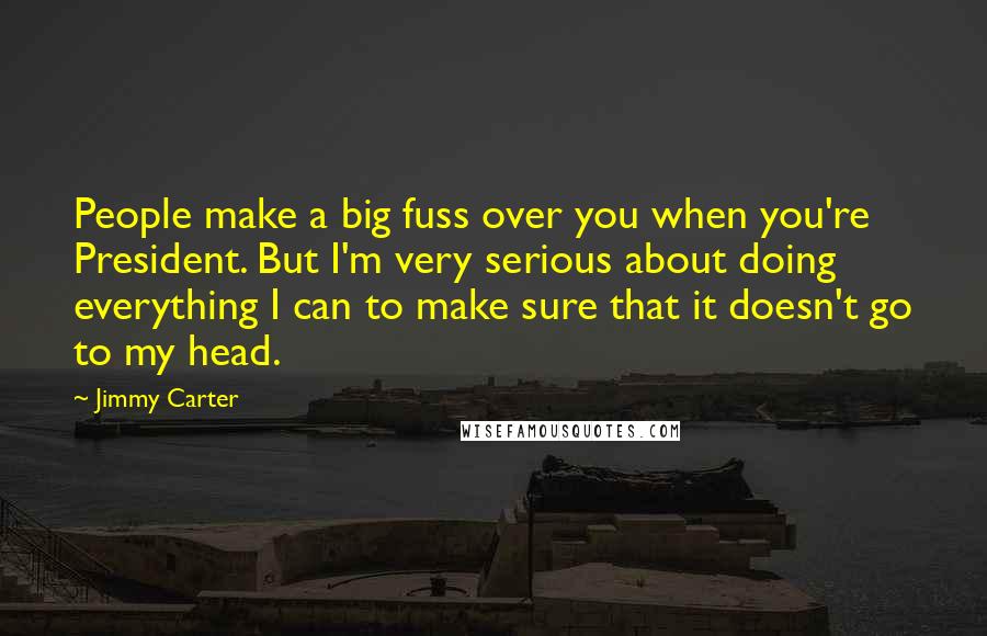 Jimmy Carter Quotes: People make a big fuss over you when you're President. But I'm very serious about doing everything I can to make sure that it doesn't go to my head.