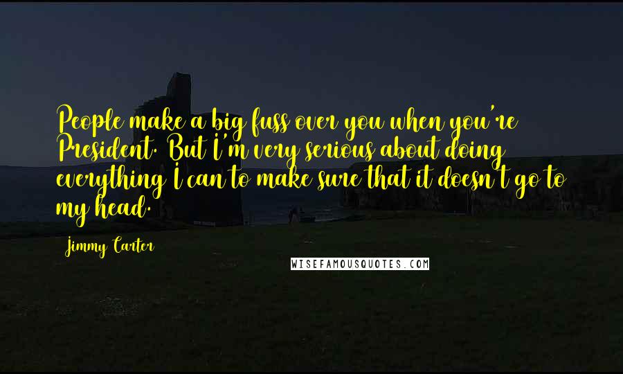Jimmy Carter Quotes: People make a big fuss over you when you're President. But I'm very serious about doing everything I can to make sure that it doesn't go to my head.